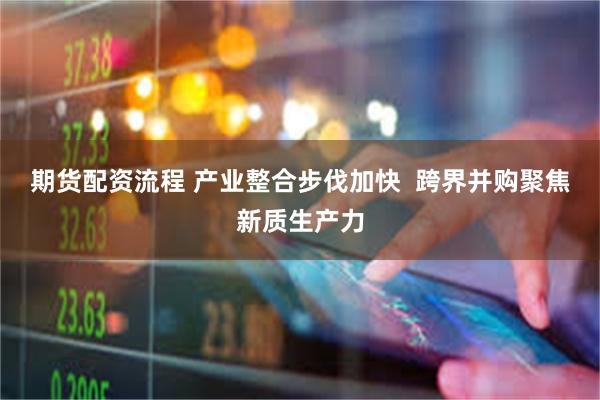 期货配资流程 产业整合步伐加快  跨界并购聚焦新质生产力