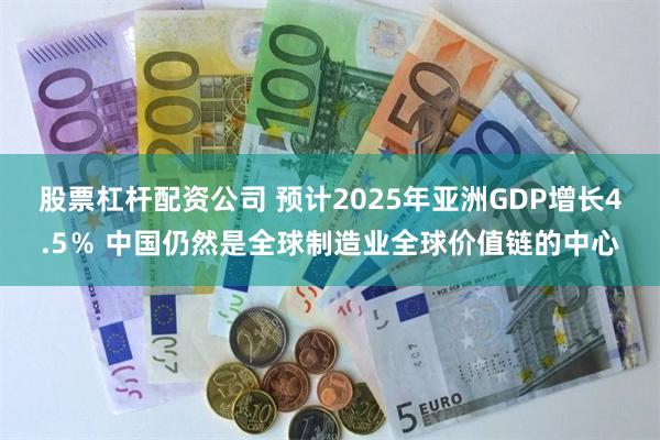 股票杠杆配资公司 预计2025年亚洲GDP增长4.5％ 中国仍然是全球制造业全球价值链的中心