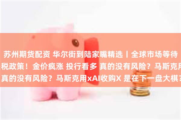 苏州期货配资 华尔街到陆家嘴精选丨全球市场等待特朗普4月2日宣布关税政策！金价疯涨 投行看多 真的没有风险？马斯克用xAI收购X 是在下一盘大棋？