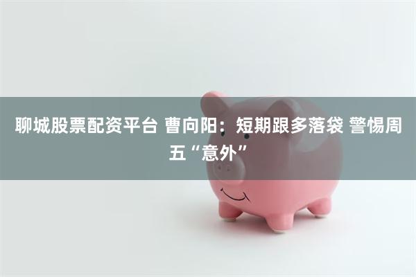 聊城股票配资平台 曹向阳：短期跟多落袋 警惕周五“意外”