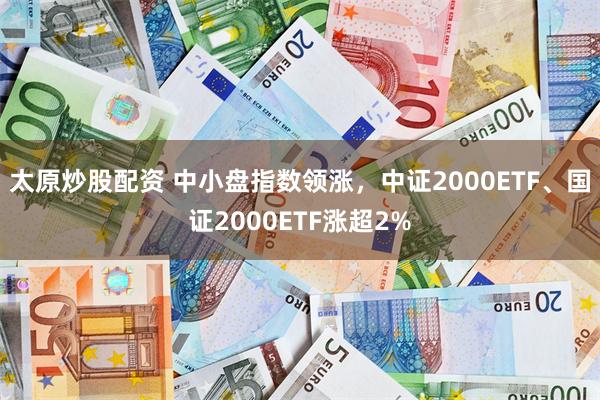 太原炒股配资 中小盘指数领涨，中证2000ETF、国证2000ETF涨超2%