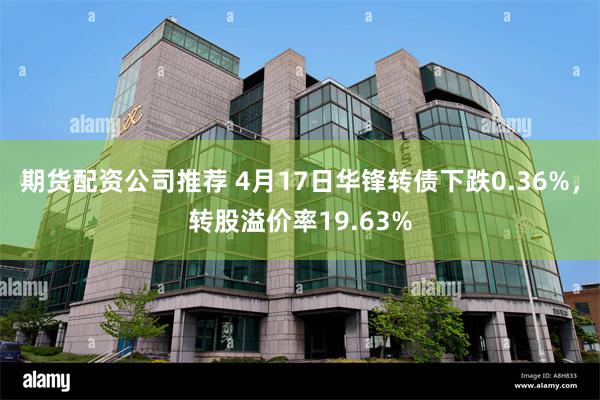 期货配资公司推荐 4月17日华锋转债下跌0.36%，转股溢价率19.63%