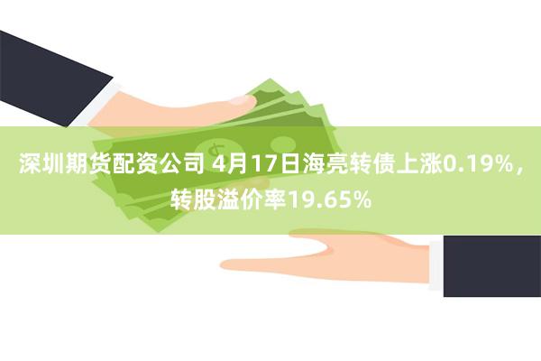 深圳期货配资公司 4月17日海亮转债上涨0.19%，转股溢价率19.65%