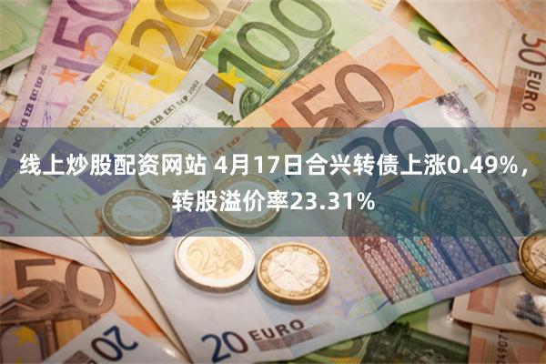 线上炒股配资网站 4月17日合兴转债上涨0.49%，转股溢价率23.31%