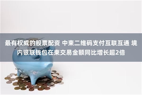 最有权威的股票配资 中柬二维码支付互联互通 境内银联钱包在柬交易金额同比增长超2倍