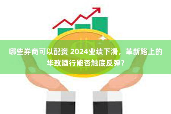 哪些券商可以配资 2024业绩下滑，革新路上的华致酒行能否触底反弹？