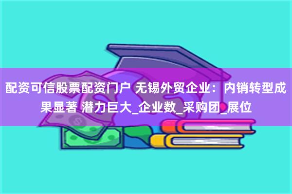 配资可信股票配资门户 无锡外贸企业：内销转型成果显著 潜力巨大_企业数_采购团_展位
