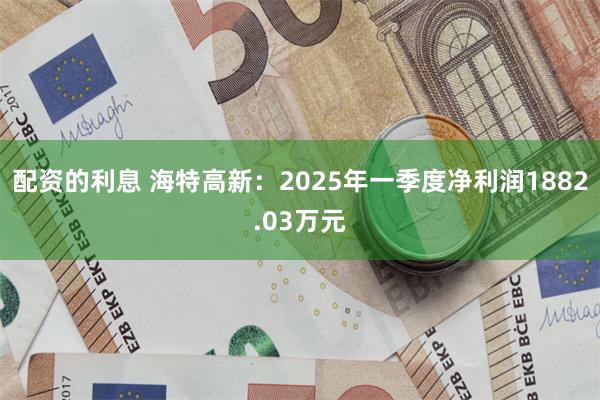 配资的利息 海特高新：2025年一季度净利润1882.03万元