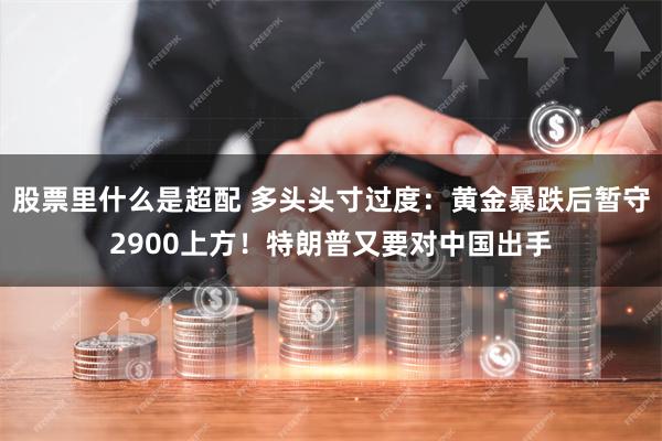 股票里什么是超配 多头头寸过度：黄金暴跌后暂守2900上方！特朗普又要对中国出手