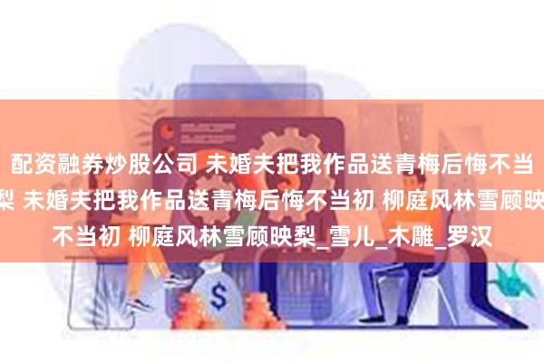 配资融券炒股公司 未婚夫把我作品送青梅后悔不当初 柳庭风林雪顾映梨 未婚夫把我作品送青梅后悔不当初 柳庭风林雪顾映梨_雪儿_木雕_罗汉