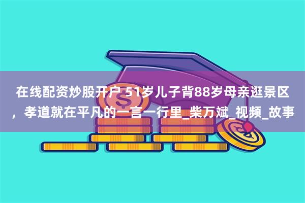 在线配资炒股开户 51岁儿子背88岁母亲逛景区，孝道就在平凡的一言一行里_柴万斌_视频_故事