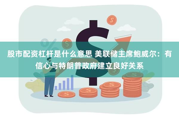 股市配资杠杆是什么意思 美联储主席鲍威尔：有信心与特朗普政府建立良好关系