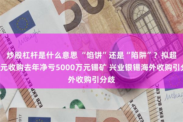 炒股杠杆是什么意思 “馅饼”还是“陷阱”？拟超4亿元收购去年净亏5000万元锡矿 兴业银锡海外收购引分歧