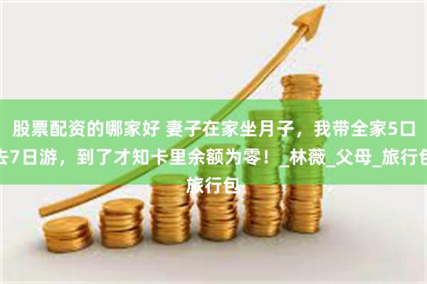 股票配资的哪家好 妻子在家坐月子，我带全家5口去7日游，到了才知卡里余额为零！_林薇_父母_旅行包