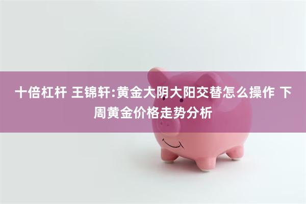 十倍杠杆 王锦轩:黄金大阴大阳交替怎么操作 下周黄金价格走势分析