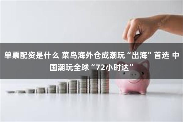 单票配资是什么 菜鸟海外仓成潮玩“出海”首选 中国潮玩全球“72小时达”