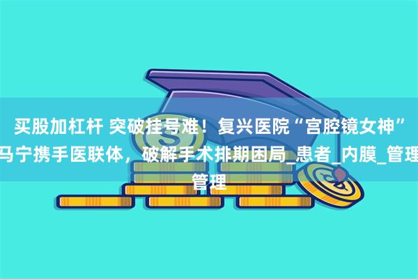 买股加杠杆 突破挂号难！复兴医院“宫腔镜女神”马宁携手医联体，破解手术排期困局_患者_内膜_管理