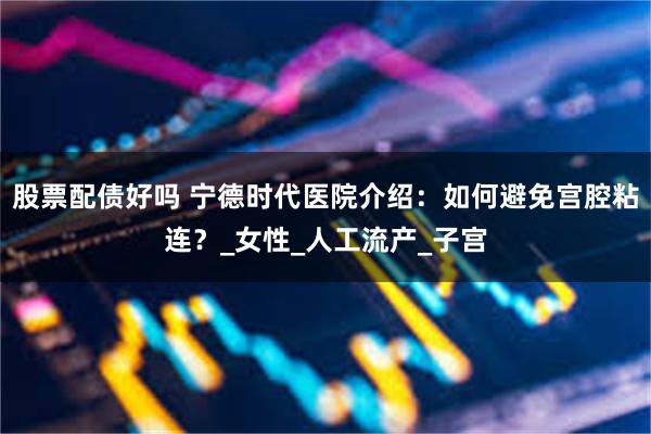 股票配债好吗 宁德时代医院介绍：如何避免宫腔粘连？_女性_人工流产_子宫