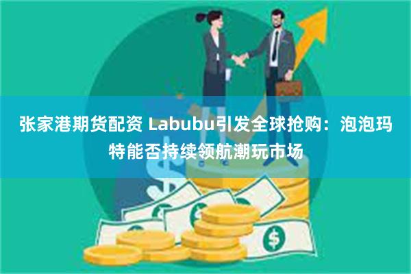 张家港期货配资 Labubu引发全球抢购：泡泡玛特能否持续领航潮玩市场