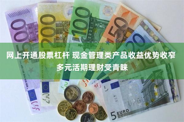 网上开通股票杠杆 现金管理类产品收益优势收窄 多元活期理财受青睐