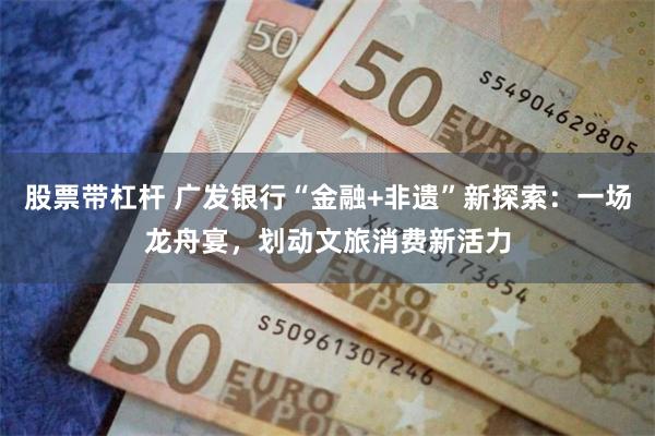 股票带杠杆 广发银行“金融+非遗”新探索：一场龙舟宴，划动文旅消费新活力