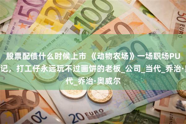 股票配债什么时候上市 《动物农场》一场职场PUA现形记，打工仔永远玩不过画饼的老板_公司_当代_乔治·奥威尔