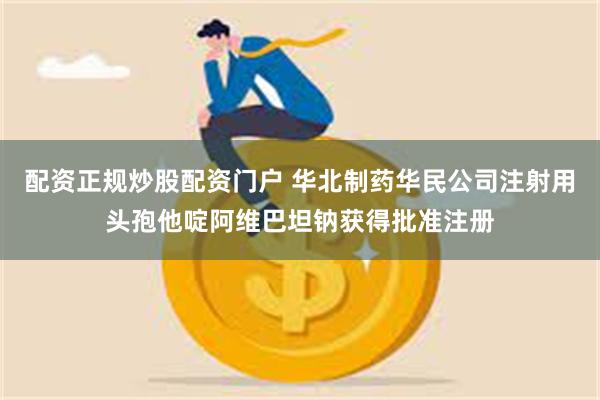 配资正规炒股配资门户 华北制药华民公司注射用头孢他啶阿维巴坦钠获得批准注册