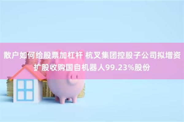 散户如何给股票加杠杆 杭叉集团控股子公司拟增资扩股收购国自机器人99.23%股份