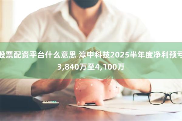股票配资平台什么意思 淳中科技2025半年度净利预亏3,840万至4,100万