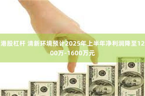 港股杠杆 清新环境预计2025年上半年净利润降至1200万-1600万元