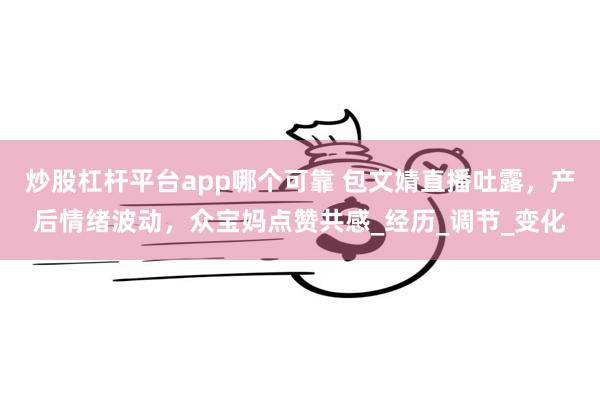 炒股杠杆平台app哪个可靠 包文婧直播吐露，产后情绪波动，众宝妈点赞共感_经历_调节_变化