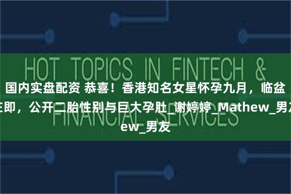 国内实盘配资 恭喜！香港知名女星怀孕九月，临盆在即，公开二胎性别与巨大孕肚_谢婷婷_Mathew_男友