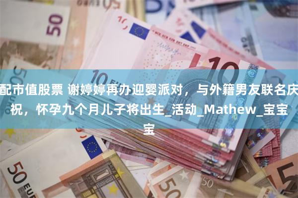配市值股票 谢婷婷再办迎婴派对，与外籍男友联名庆祝，怀孕九个月儿子将出生_活动_Mathew_宝宝