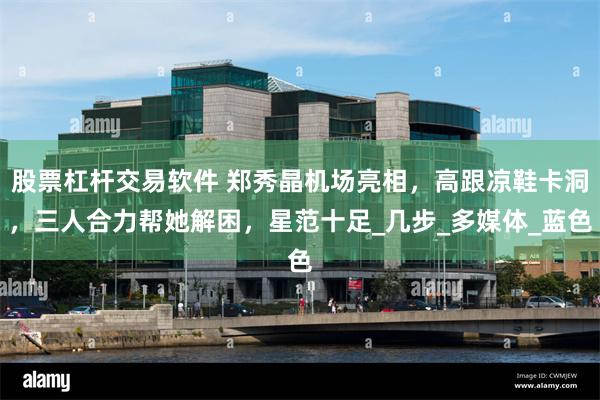 股票杠杆交易软件 郑秀晶机场亮相，高跟凉鞋卡洞，三人合力帮她解困，星范十足_几步_多媒体_蓝色