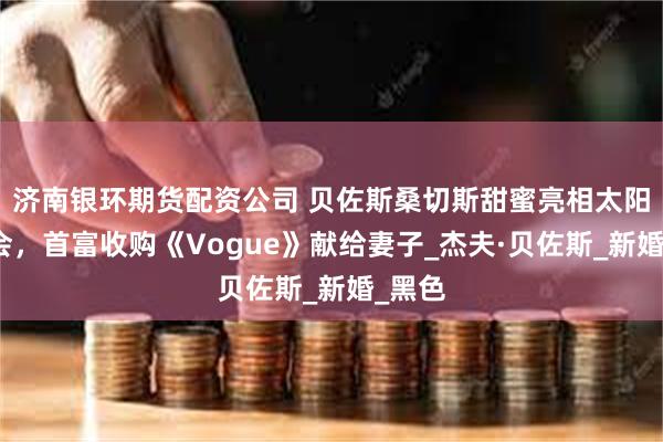 济南银环期货配资公司 贝佐斯桑切斯甜蜜亮相太阳谷峰会，首富收购《Vogue》献给妻子_杰夫·贝佐斯_新婚_黑色