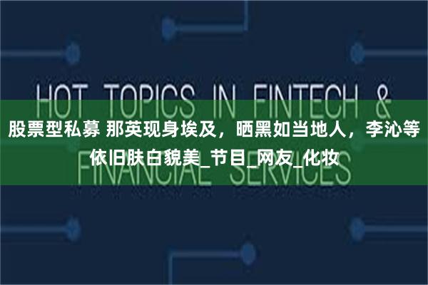 股票型私募 那英现身埃及，晒黑如当地人，李沁等依旧肤白貌美_节目_网友_化妆