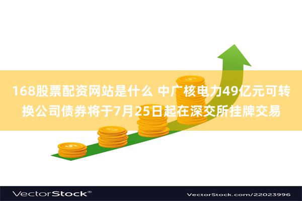 168股票配资网站是什么 中广核电力49亿元可转换公司债券将于7月25日起在深交所挂牌交易