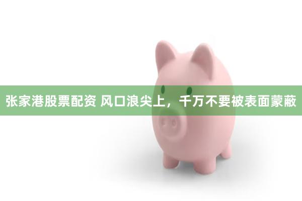 张家港股票配资 风口浪尖上，千万不要被表面蒙蔽