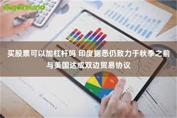 买股票可以加杠杆吗 印度据悉仍致力于秋季之前与美国达成双边贸易协议