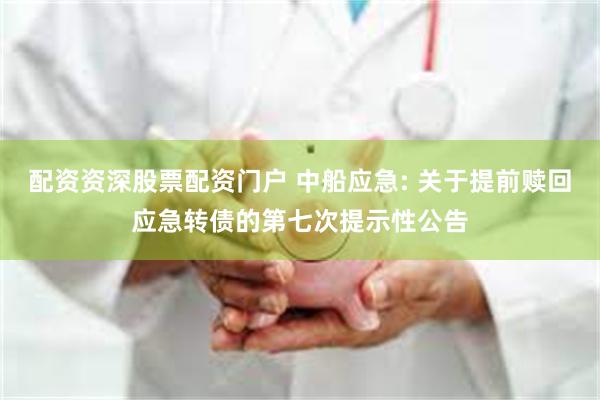 配资资深股票配资门户 中船应急: 关于提前赎回应急转债的第七次提示性公告