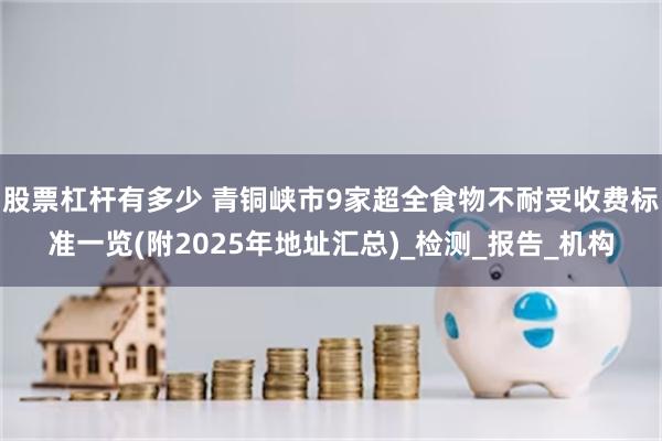 股票杠杆有多少 青铜峡市9家超全食物不耐受收费标准一览(附2025年地址汇总)_检测_报告_机构
