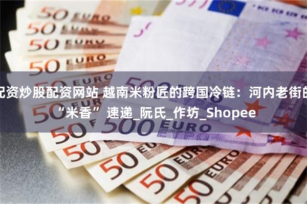 配资炒股配资网站 越南米粉匠的跨国冷链：河内老街的 “米香” 速递_阮氏_作坊_Shopee