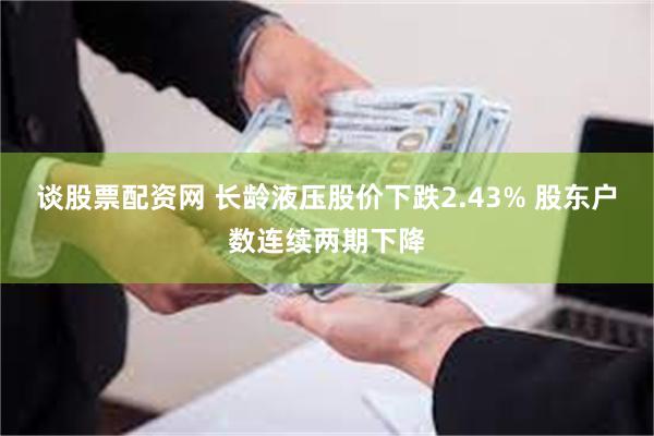 谈股票配资网 长龄液压股价下跌2.43% 股东户数连续两期下降