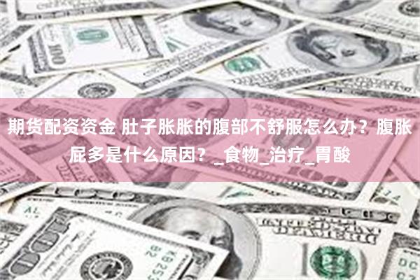 期货配资资金 肚子胀胀的腹部不舒服怎么办？腹胀屁多是什么原因？_食物_治疗_胃酸