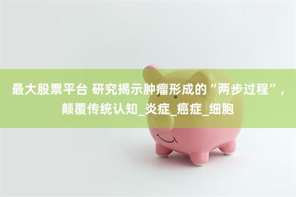 最大股票平台 研究揭示肿瘤形成的“两步过程”，颠覆传统认知_炎症_癌症_细胞