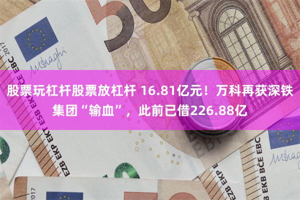 股票玩杠杆股票放杠杆 16.81亿元！万科再获深铁集团“输血”，此前已借226.88亿