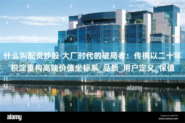 什么叫配资炒股 大厂时代的破局者：传祺以二十年积淀重构高端价值坐标系_品质_用户定义_保值