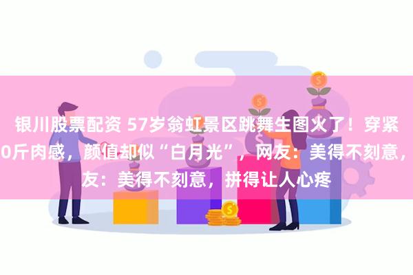 银川股票配资 57岁翁虹景区跳舞生图火了！穿紧身亮片裙显150斤肉感，颜值却似“白月光”，网友：美得不刻意，拼得让人心疼