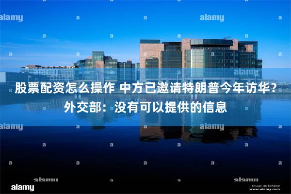 股票配资怎么操作 中方已邀请特朗普今年访华？外交部：没有可以提供的信息